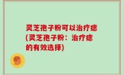 灵芝孢子粉可以治疗痣(灵芝孢子粉：治疗痣的有效选择)
