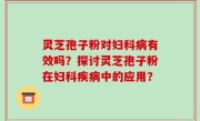 灵芝孢子粉对妇科病有效吗？探讨灵芝孢子粉在妇科疾病中的应用？