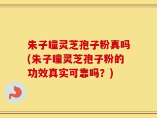 朱子瞳灵芝孢子粉真吗(朱子瞳灵芝孢子粉的功效真实可靠吗？)