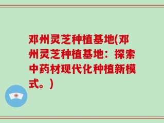 邓州灵芝种植基地(邓州灵芝种植基地：探索中药材现代化种植新模式。)