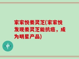 家家悦姜灵芝(家家悦发现姜灵芝能抗癌，成为明星产品)
