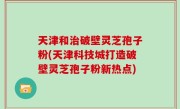 天津和治破壁灵芝孢子粉(天津科技城打造破壁灵芝孢子粉新热点)