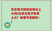 灵芝孢子粉的食用会上火吗(吃灵芝孢子粉易上火？来看专家解析！)