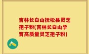 吉林长白山抚松县灵芝孢子粉(吉林长白山孕育高质量灵芝孢子粉)