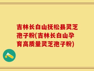 吉林长白山抚松县灵芝孢子粉(吉林长白山孕育高质量灵芝孢子粉)