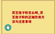 灵芝孢子粉怎么喝_灵芝孢子粉的正确饮用方法与注意事项