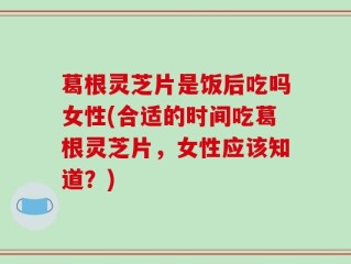 葛根灵芝片是饭后吃吗女性(合适的时间吃葛根灵芝片，女性应该知道？)