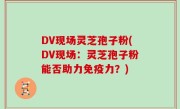 DV现场灵芝孢子粉(DV现场：灵芝孢子粉能否助力免疫力？)