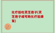 化疗后吃灵芝孢子(灵芝孢子或可助化疗后康复)