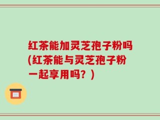 红茶能加灵芝孢子粉吗(红茶能与灵芝孢子粉一起享用吗？)