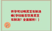 怀孕可以喝灵芝石斛汤嘛(孕妇能否饮用灵芝石斛汤？全面解析！)