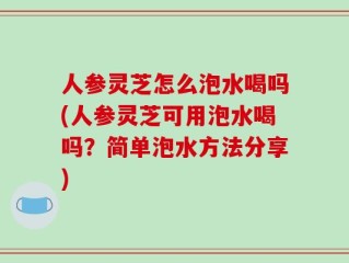 人参灵芝怎么泡水喝吗(人参灵芝可用泡水喝吗？简单泡水方法分享)