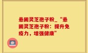 悬圃灵芝孢子粉_“悬圃灵芝孢子粉：提升免疫力，增强健康”