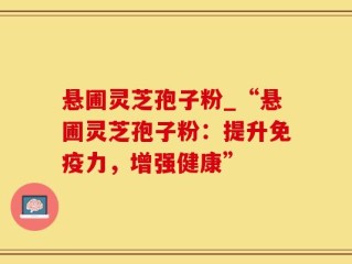 悬圃灵芝孢子粉_“悬圃灵芝孢子粉：提升免疫力，增强健康”