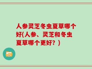 人参灵芝冬虫夏草哪个好(人参、灵芝和冬虫夏草哪个更好？)