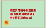 破壁灵芝孢子粉直接服用(直接食用破壁灵芝孢子粉的正确方法)