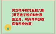 灵芝孢子粉对五脏六腑(灵芝孢子粉的益处覆盖全身，对身体内部器官有积极效果)