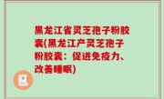黑龙江省灵芝孢子粉胶囊(黑龙江产灵芝孢子粉胶囊：促进免疫力、改善睡眠)