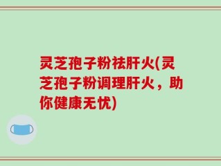 灵芝孢子粉祛肝火(灵芝孢子粉调理肝火，助你健康无忧)