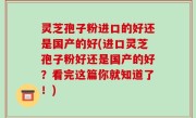 灵芝孢子粉进口的好还是国产的好(进口灵芝孢子粉好还是国产的好？看完这篇你就知道了！)