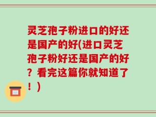 灵芝孢子粉进口的好还是国产的好(进口灵芝孢子粉好还是国产的好？看完这篇你就知道了！)