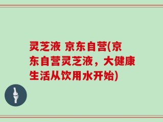 灵芝液 京东自营(京东自营灵芝液，大健康生活从饮用水开始)