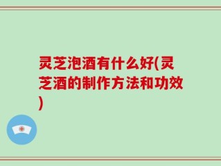 灵芝泡酒有什么好(灵芝酒的制作方法和功效)