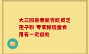 大三阳患者能否吃灵芝孢子粉 专家称适量食用有一定益处