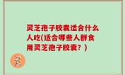 灵芝孢子胶囊适合什么人吃(适合哪些人群食用灵芝孢子胶囊？)