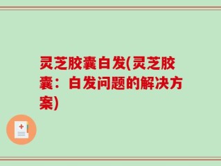 灵芝胶囊白发(灵芝胶囊：白发问题的解决方案)