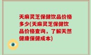 天麻灵芝保健饮品价格多少(天麻灵芝保健饮品价格查询，了解天然健康保健成本)