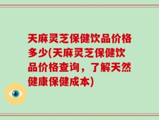 天麻灵芝保健饮品价格多少(天麻灵芝保健饮品价格查询，了解天然健康保健成本)