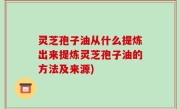 灵芝孢子油从什么提炼出来提炼灵芝孢子油的方法及来源)