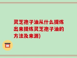 灵芝孢子油从什么提炼出来提炼灵芝孢子油的方法及来源)