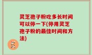 灵芝孢子粉吃多长时间可以停一下(停用灵芝孢子粉的最佳时间和方法)