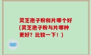 灵芝孢子粉和片哪个好(灵芝孢子粉与片哪种更好？比较一下！)
