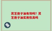 灵芝孢子油有效吗？灵芝孢子油实用性高吗