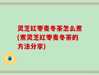 灵芝红枣麦冬茶怎么煮(煮灵芝红枣麦冬茶的方法分享)