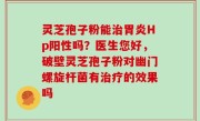 灵芝孢子粉能治胃炎Hp阳性吗？医生您好，破壁灵芝孢子粉对幽门螺旋杆菌有治疗的效果吗