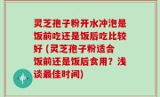 灵芝孢子粉开水冲泡是饭前吃还是饭后吃比较好 (灵芝孢子粉适合饭前还是饭后食用？浅谈最佳时间)