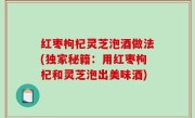 红枣枸杞灵芝泡酒做法(独家秘籍：用红枣枸杞和灵芝泡出美味酒)