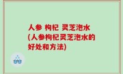 人参 枸杞 灵芝泡水(人参枸杞灵芝泡水的好处和方法)