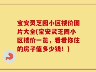 宝安灵芝园小区楼价图片大全(宝安灵芝园小区楼价一览，看看你住的房子值多少钱！)