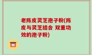 老陈皮灵芝孢子粉(陈皮与灵芝结合 双重功效的孢子粉)