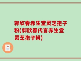 郭欣春赤生堂灵芝孢子粉(郭欣春代言赤生堂灵芝孢子粉)