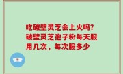 吃破壁灵芝会上火吗？破壁灵芝孢子粉每天服用几次，每次服多少