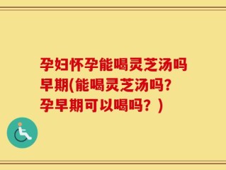 孕妇怀孕能喝灵芝汤吗早期(能喝灵芝汤吗？孕早期可以喝吗？)