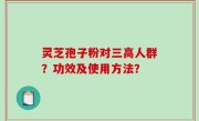 灵芝孢子粉对三高人群？功效及使用方法？