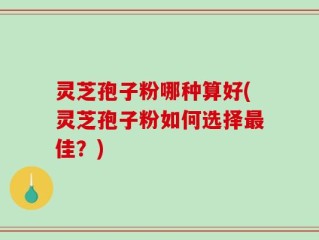 灵芝孢子粉哪种算好(灵芝孢子粉如何选择最佳？)