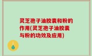 灵芝孢子油胶囊和粉的作用(灵芝孢子油胶囊与粉的功效及应用)